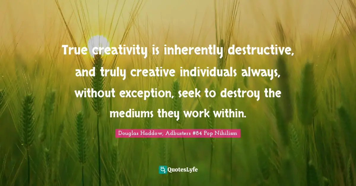 True creativity is inherently destructive, and truly creative individuals always, without exception, seek to destroy the mediums they work within.