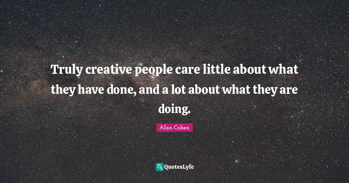 Truly creative people care little about what they have done, and a lot about what they are doing.