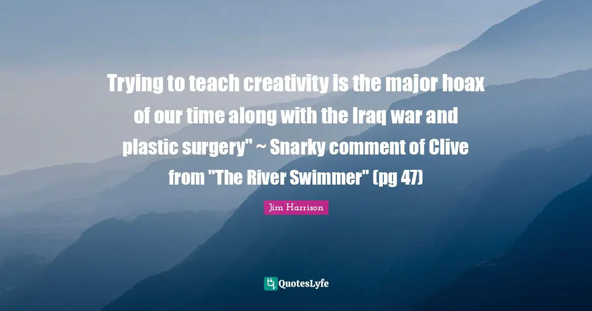 Trying to teach creativity is the major hoax of our time along with the Iraq war and plastic surgery" ~ Snarky comment of Clive from "The River Swimmer" (pg 47)