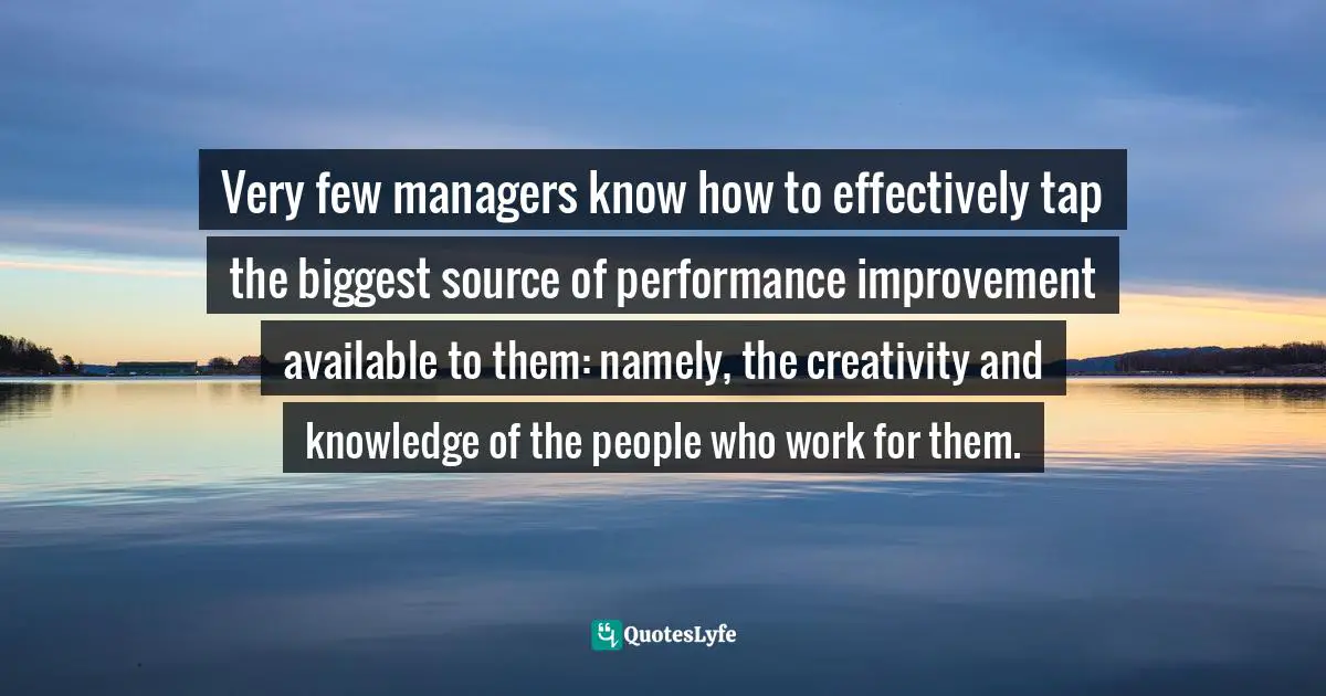 Teams Quotes: "Very few managers know how to effectively tap the biggest source of performance improvement available to them: namely, the creativity and knowledge of the people who work for them."