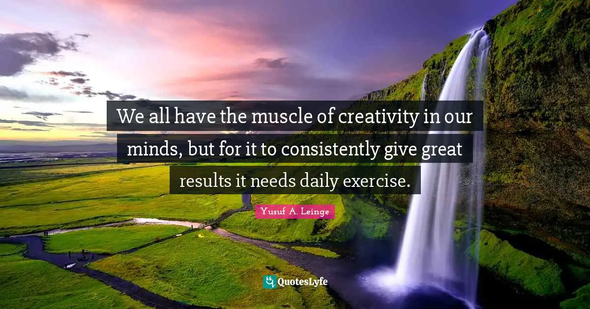 We all have the muscle of creativity in our minds, but for it to consistently give great results it needs daily exercise.