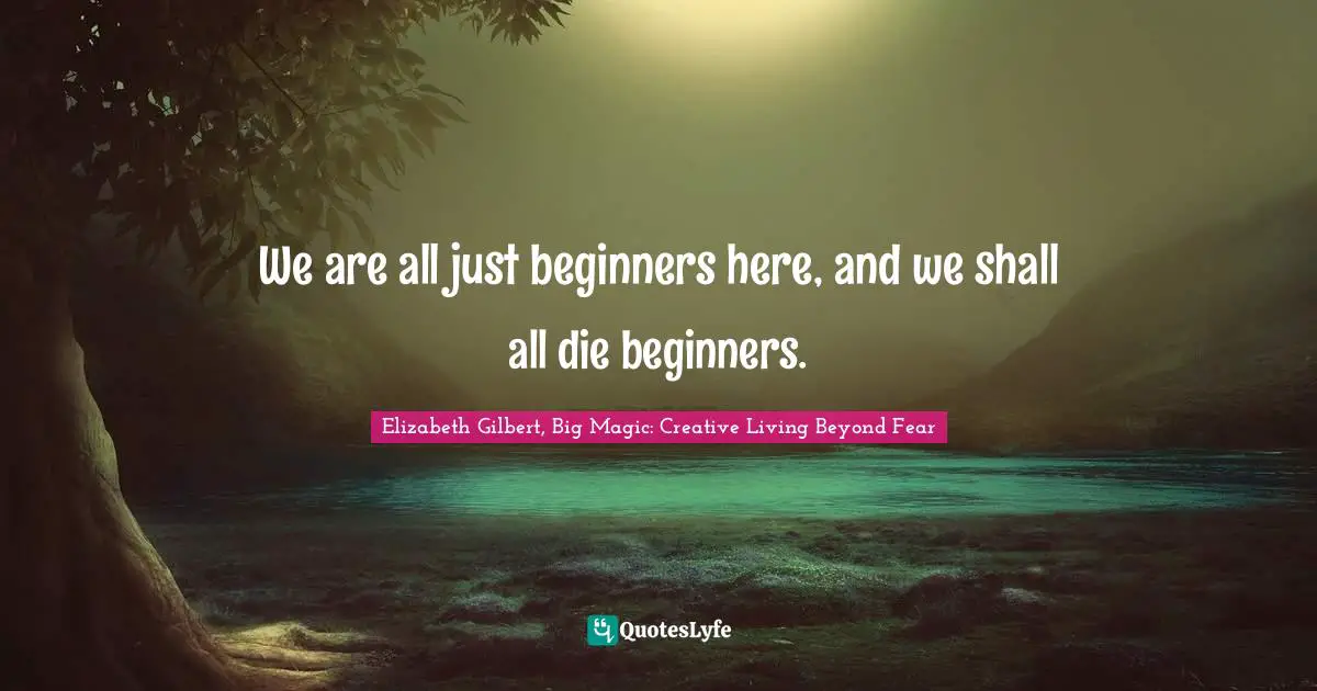 Elizabeth Gilbert, Big Magic: Creative Living Beyond Fear Quotes: "We are all just beginners here, and we shall all die beginners."