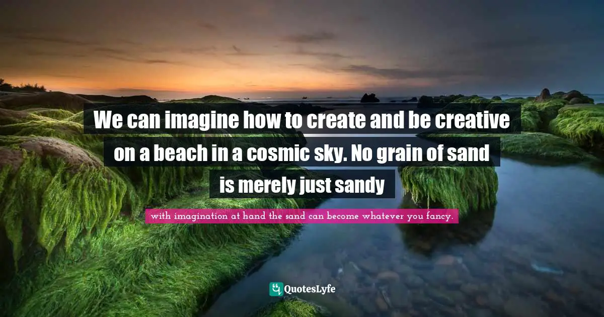We can imagine how to create and be creative on a beach in a cosmic sky. No grain of sand is merely just sandy