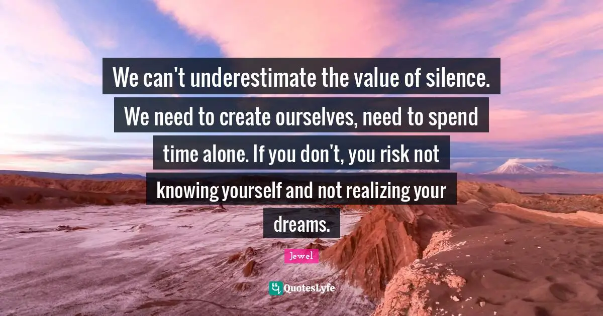 We can't underestimate the value of silence. We need to create ourselves, need to spend time alone. If you don't, you risk not knowing yourself and not realizing your dreams.