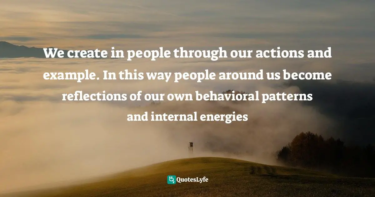 We create in people through our actions and example. In this way people around us become reflections of our own behavioral patterns and internal energies