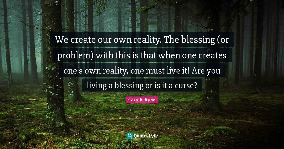 We create our own reality. The blessing (or problem) with this is that when one creates one's own reality, one must live it! Are you living a blessing or is it a curse?