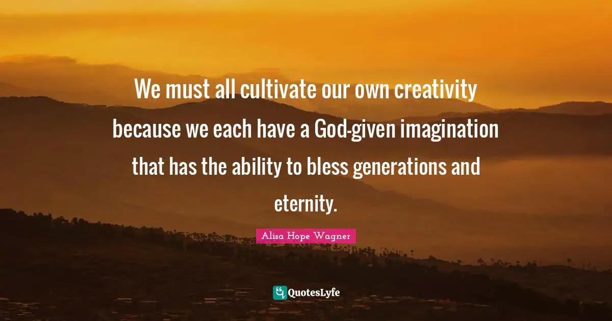 Alisa Hope Wagner Quotes: "We must all cultivate our own creativity because we each have a God-given imagination that has the ability to bless generations and eternity."