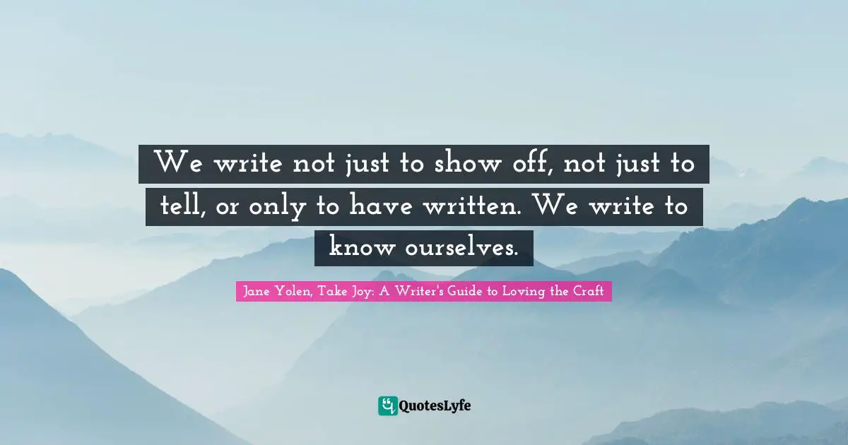 We write not just to show off, not just to tell, or only to have written. We write to know ourselves.