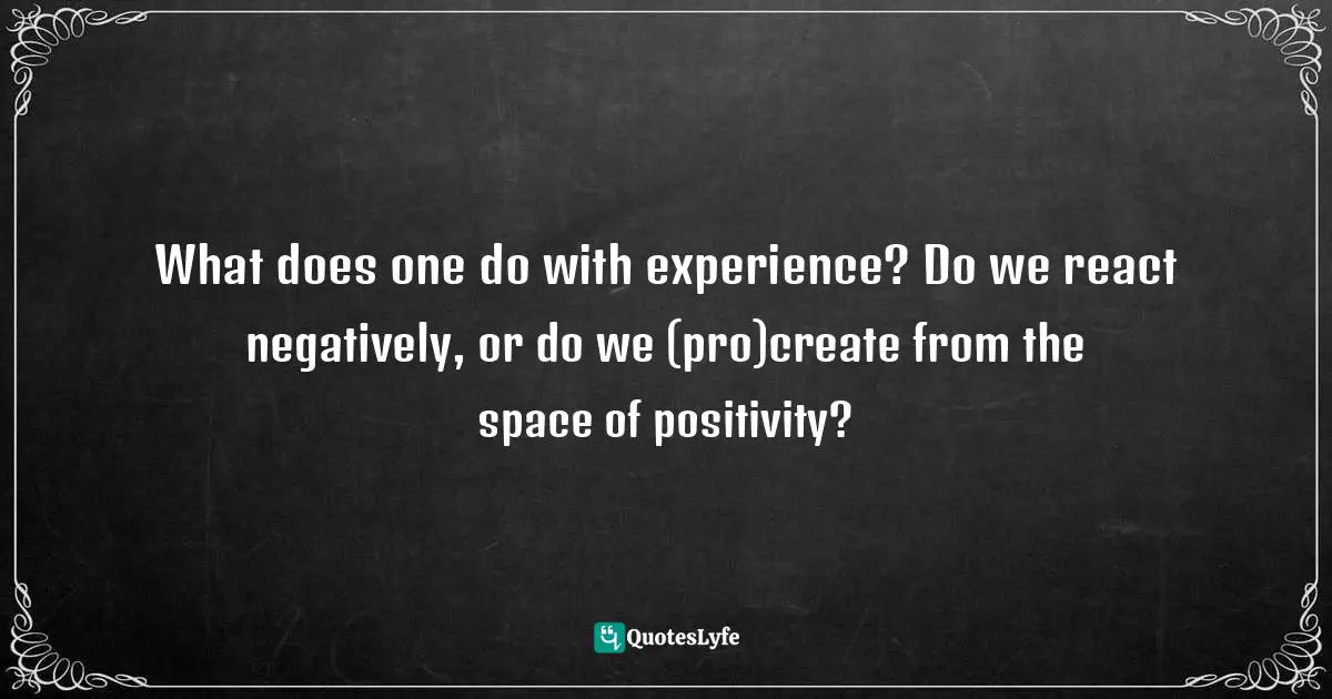 What does one do with experience? Do we react negatively, or do we (pro)create from the space of positivity?