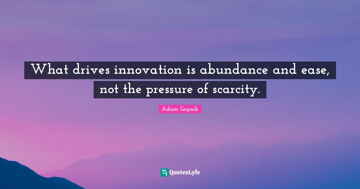 Adam Gopnik Quotes: "What drives innovation is abundance and ease, not the pressure of scarcity."