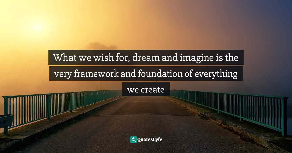 What we wish for, dream and imagine is the very framework and foundation of everything we create