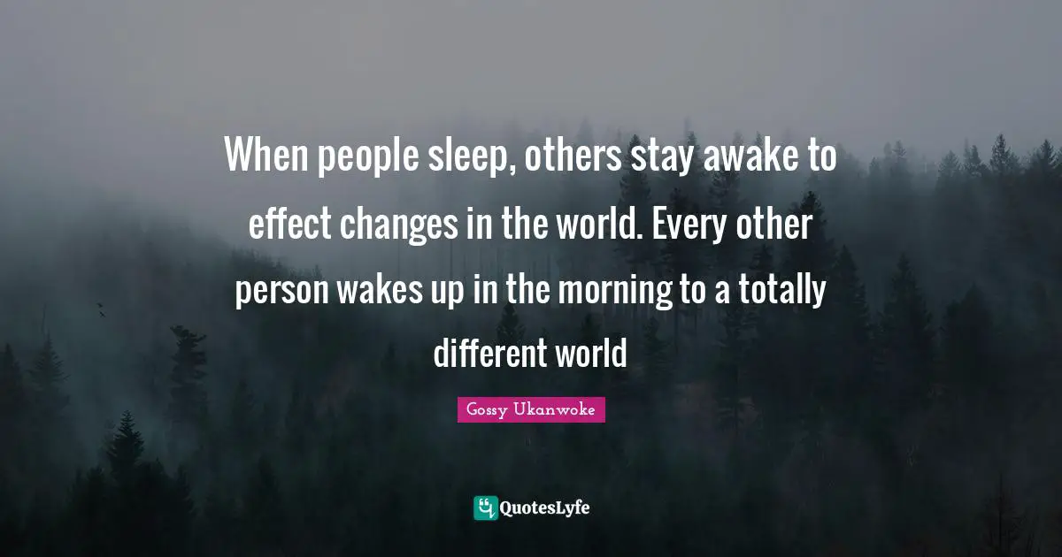When people sleep, others stay awake to effect changes in the world. Every other person wakes up in the morning to a totally different world