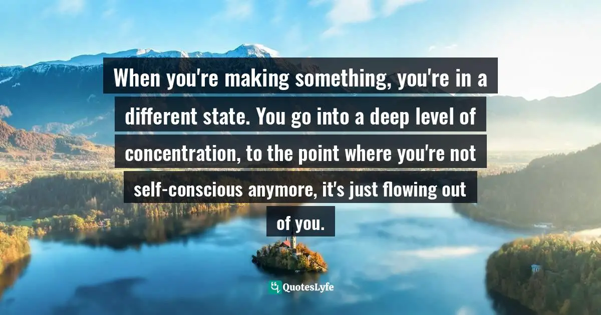 When you're making something, you're in a different state. You go into a deep level of concentration, to the point where you're not self-conscious anymore, it's just flowing out of you.