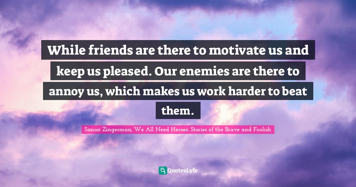 While friends are there to motivate us and keep us pleased. Our enemies are there to annoy us, which makes us work harder to beat them.