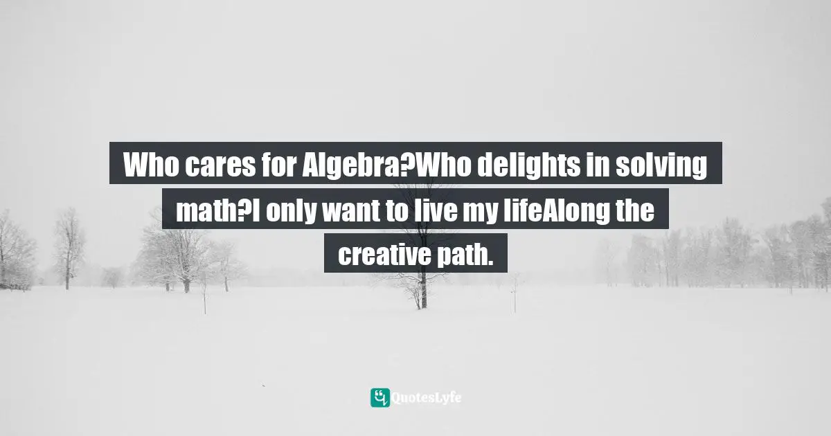 Who cares for Algebra?Who delights in solving math?I only want to live my lifeAlong the creative path.