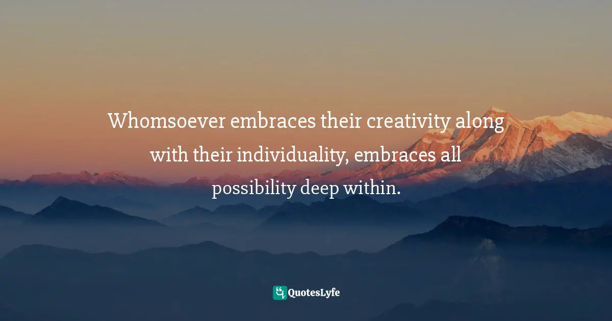 Whomsoever embraces their creativity along with their individuality, embraces all possibility deep within.