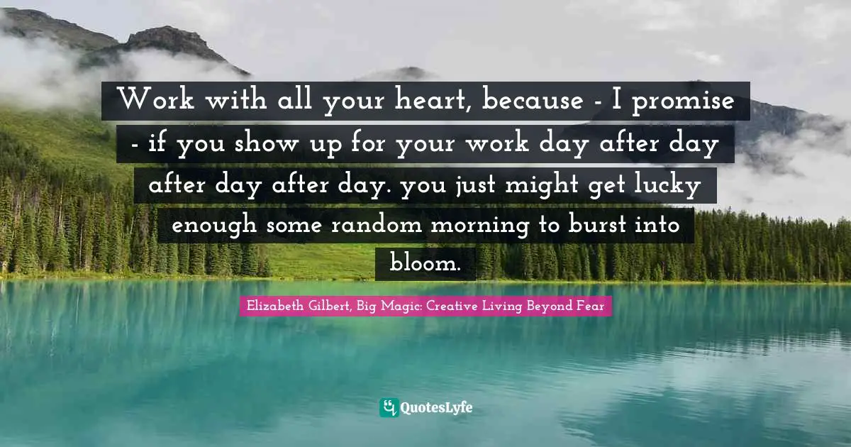 Elizabeth Gilbert, Big Magic: Creative Living Beyond Fear Quotes: "Work with all your heart, because - I promise - if you show up for your work day after day after day after day. you just might get lucky enough some random morning to burst into bloom."