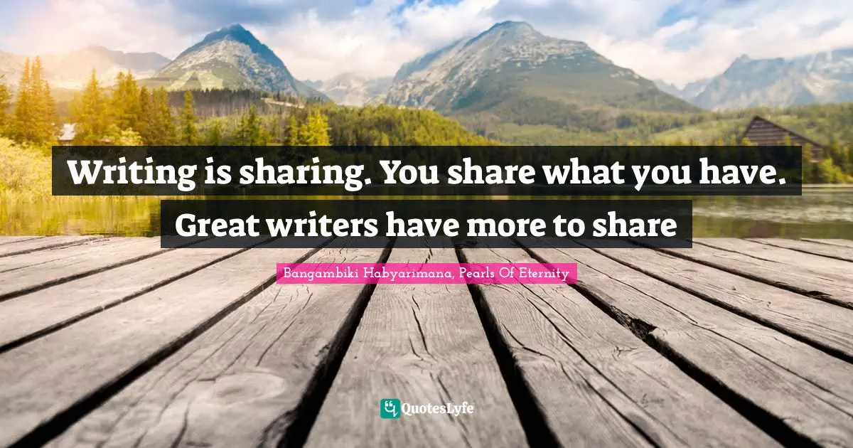 Writing is sharing. You share what you have. Great writers have more to share