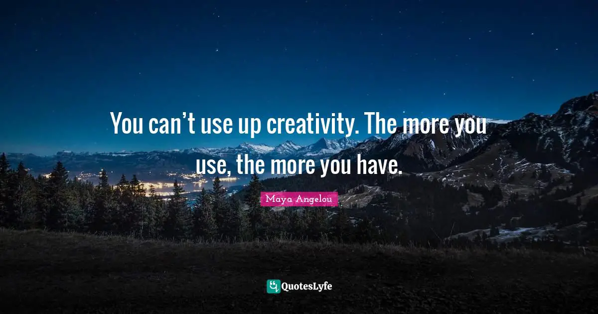 You can’t use up creativity. The more you use, the more you have.