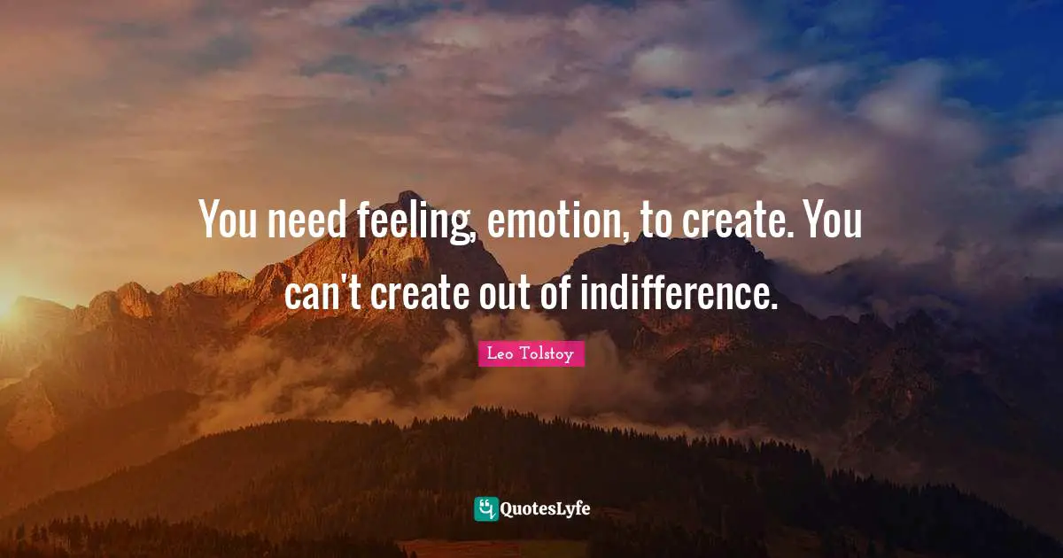 You need feeling, emotion, to create. You can't create out of indifference.