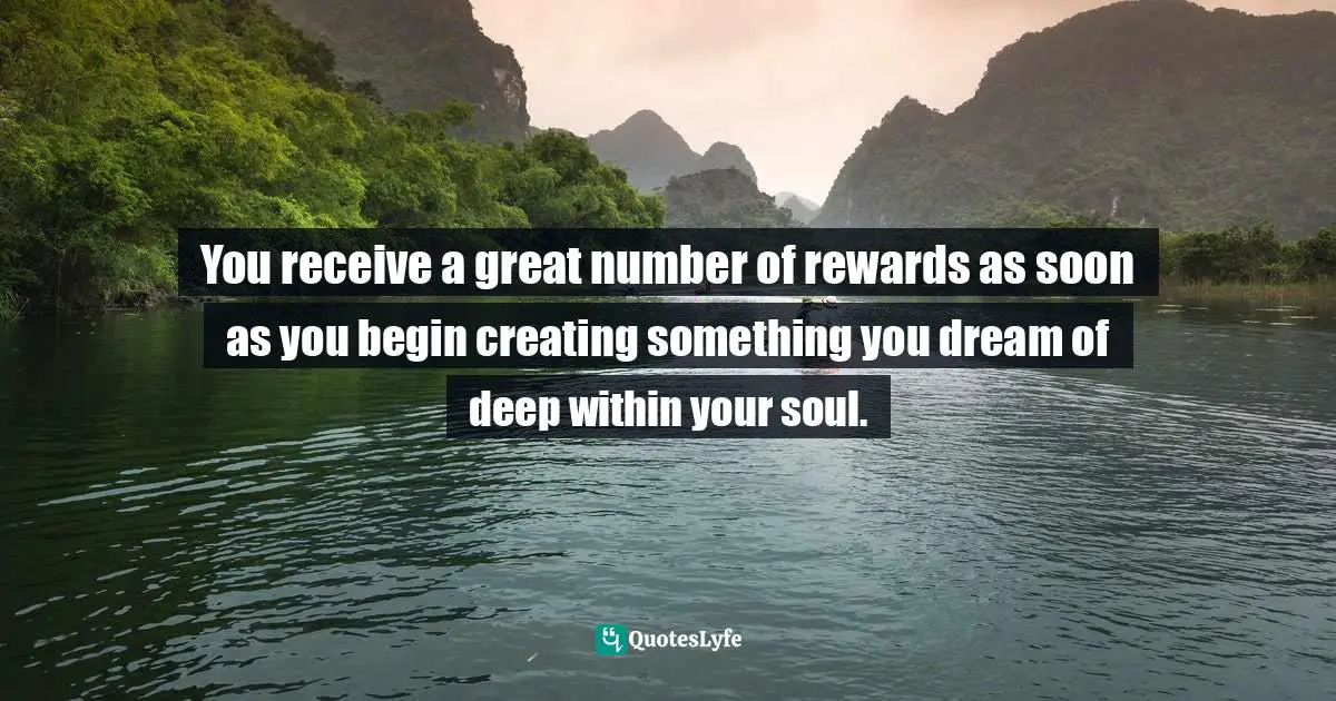 You receive a great number of rewards as soon as you begin creating something you dream of deep within your soul.