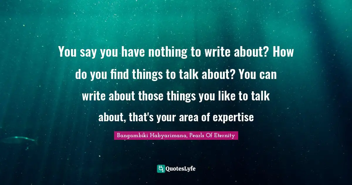 Bangambiki Habyarimana, Pearls Of Eternity Quotes: You say you have nothing to write about? How do you find things to talk about? You can write about those things you like to talk about, that's your area of expertise