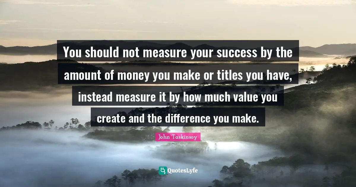 You should not measure your success by the amount of money you make or titles you have, instead measure it by how much value you create and the difference you make.