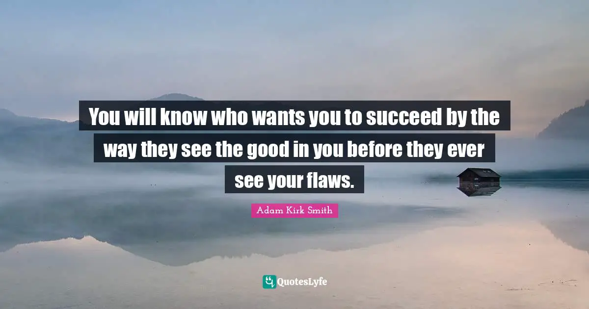 You will know who wants you to succeed by the way they see the good in you before they ever see your flaws.