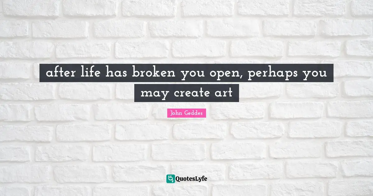 after life has broken you open, perhaps you may create art