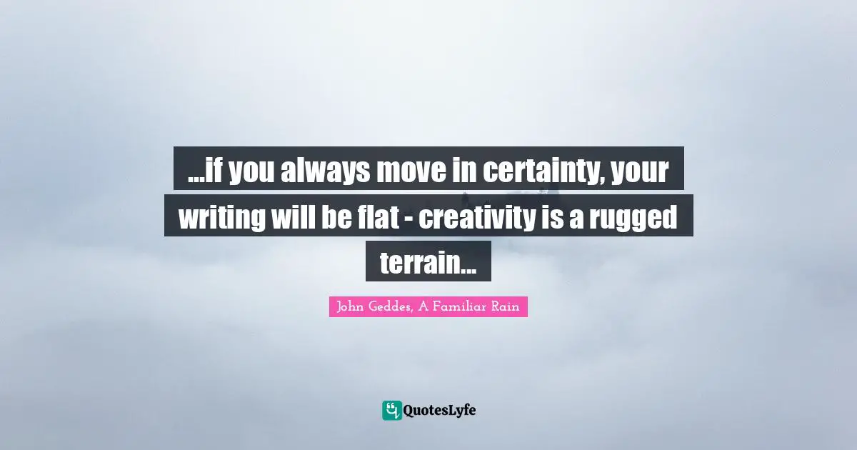 ...if you always move in certainty, your writing will be flat - creativity is a rugged terrain...
