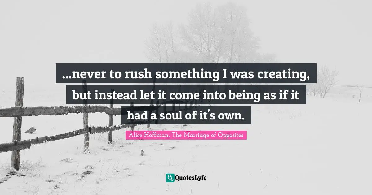 ...never to rush something I was creating, but instead let it come into being as if it had a soul of it's own.