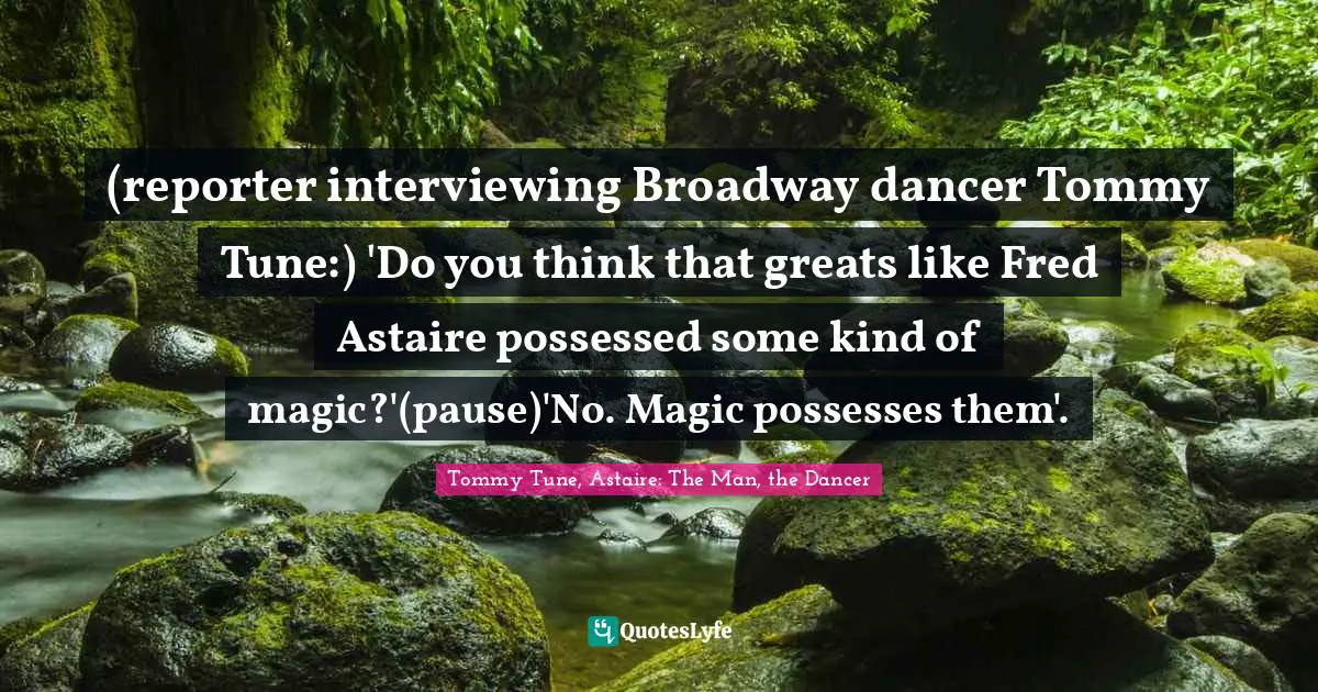 (reporter interviewing Broadway dancer Tommy Tune:) 'Do you think that greats like Fred Astaire possessed some kind of magic?'(pause)'No. Magic possesses them'.