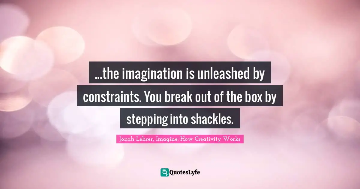 ...the imagination is unleashed by constraints. You break out of the box by stepping into shackles.