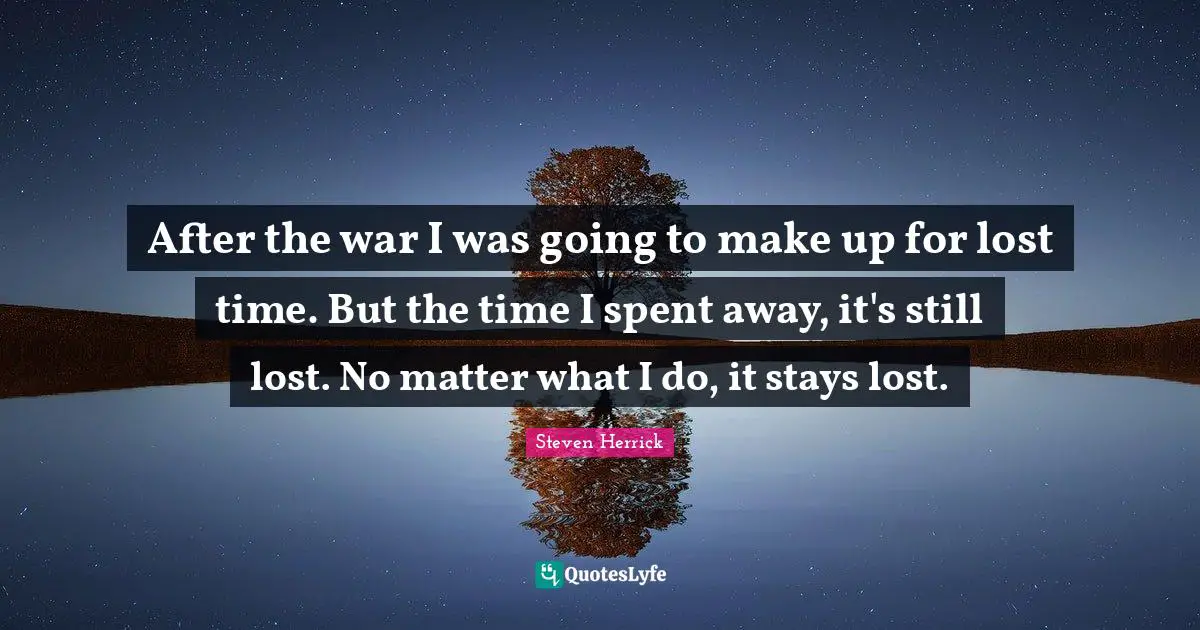 After the war I was going to make up for lost time. But the time I spent away, it's still lost. No matter what I do, it stays lost.