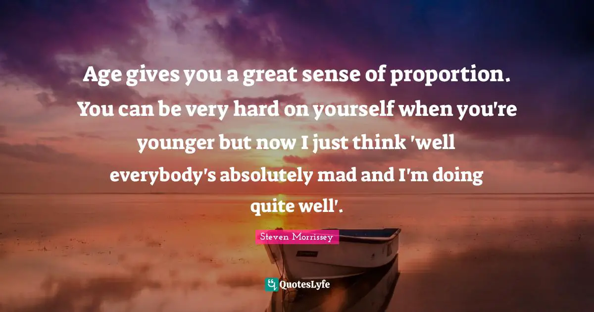 Age gives you a great sense of proportion. You can be very hard on yourself when you're younger but now I just think 'well everybody's absolutely mad and I'm doing quite well'.