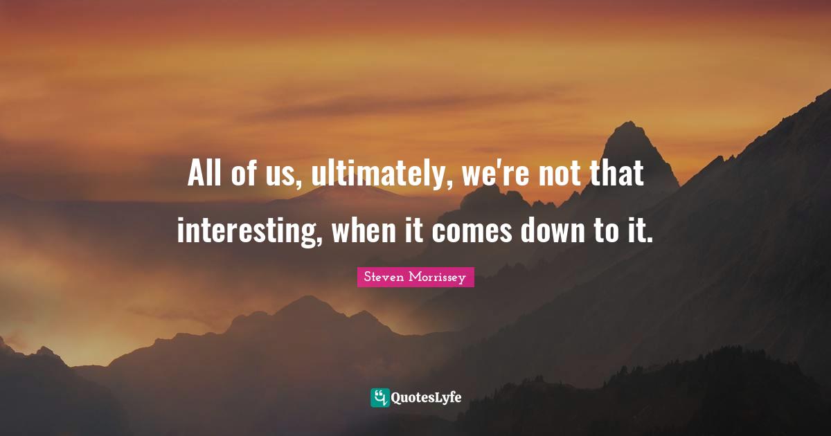 All of us, ultimately, we're not that interesting, when it comes down to it.