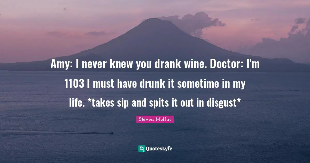 Amy: I never knew you drank wine. Doctor: I'm 1103 I must have drunk it sometime in my life. *takes sip and spits it out in disgust*