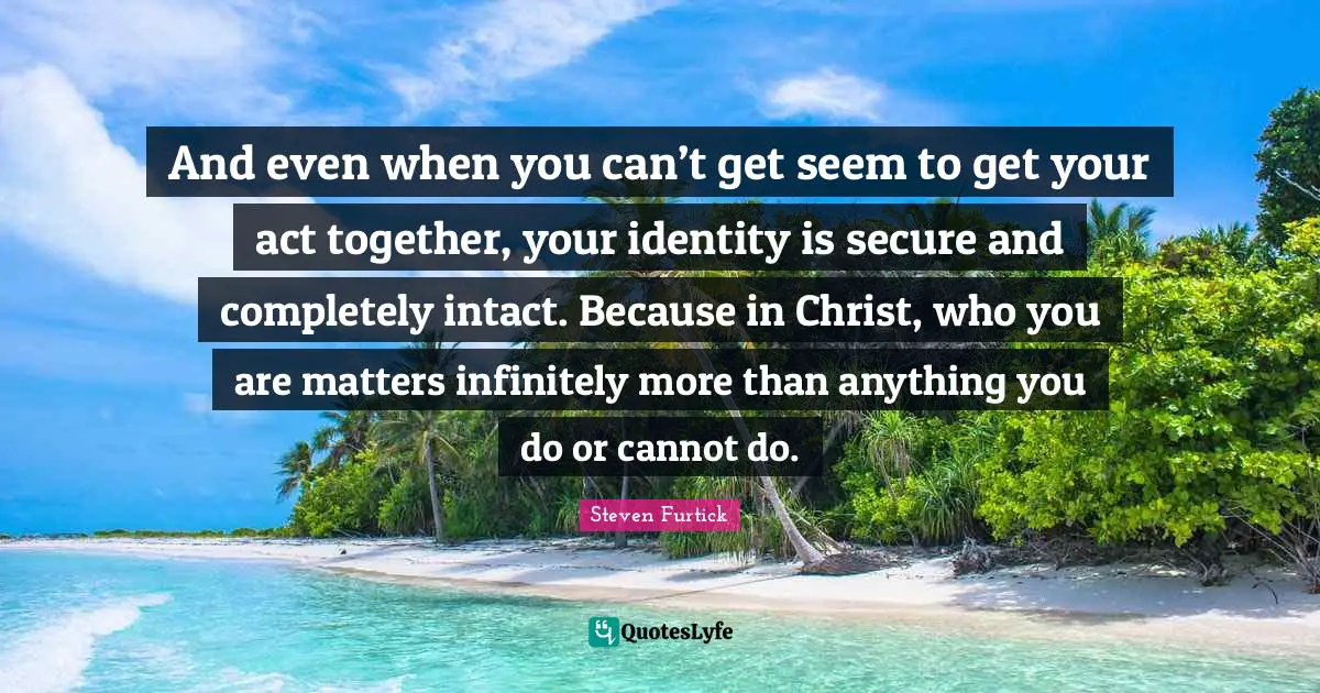 And even when you can’t get seem to get your act together, your identity is secure and completely intact. Because in Christ, who you are matters infinitely more than anything you do or cannot do.