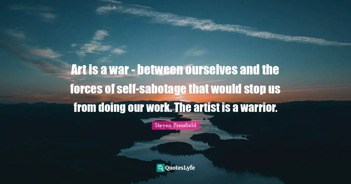 Art is a war - between ourselves and the forces of self-sabotage that would stop us from doing our work. The artist is a warrior.