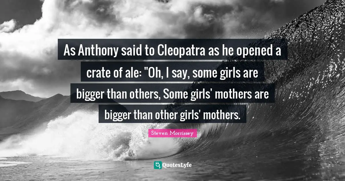 As Anthony said to Cleopatra as he opened a crate of ale: "Oh, I say, some girls are bigger than others, Some girls' mothers are bigger than other girls' mothers.