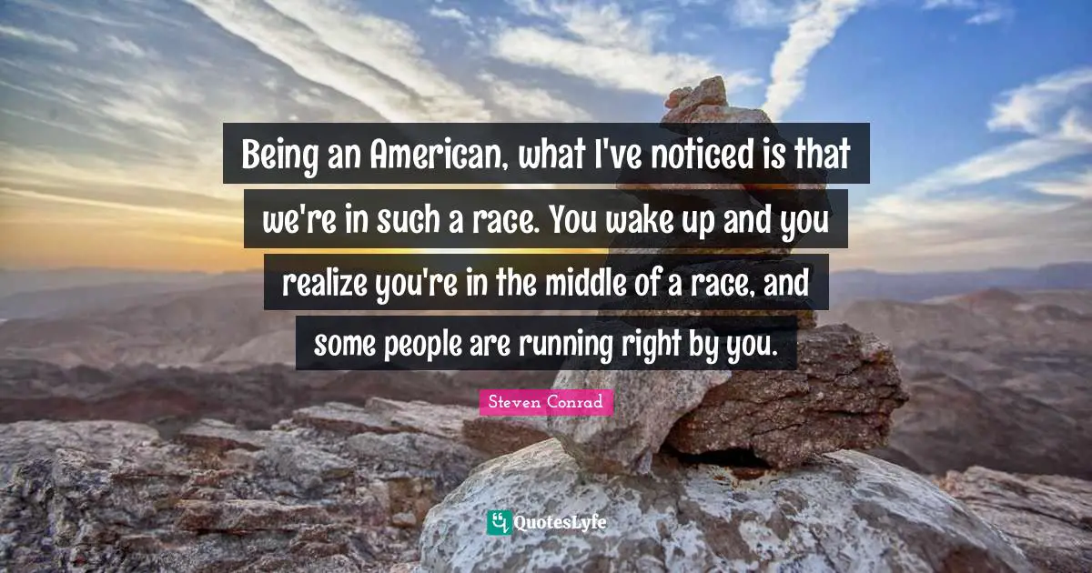 Being an American, what I've noticed is that we're in such a race. You wake up and you realize you're in the middle of a race, and some people are running right by you.