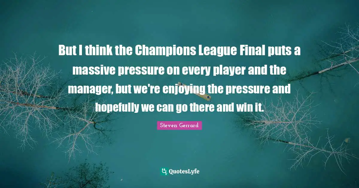 But I think the Champions League Final puts a massive pressure on every player and the manager, but we're enjoying the pressure and hopefully we can go there and win it.