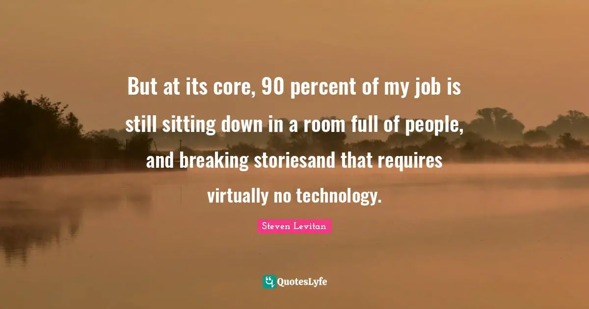 But at its core, 90 percent of my job is still sitting down in a room full of people, and breaking storiesand that requires virtually no technology.