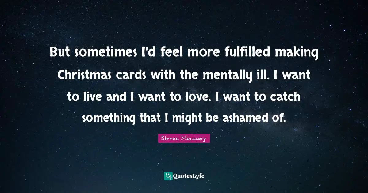 But sometimes I'd feel more fulfilled making Christmas cards with the mentally ill. I want to live and I want to love. I want to catch something that I might be ashamed of.