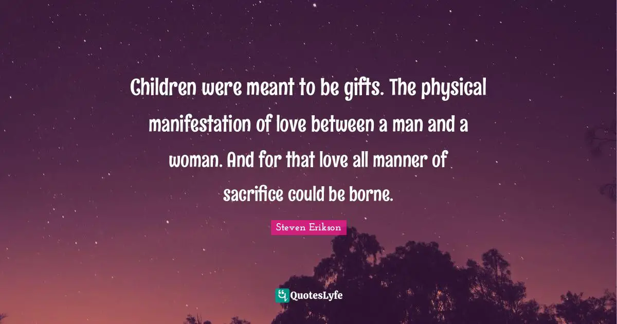 Steven Erikson Quotes: "Children were meant to be gifts. The physical manifestation of love between a man and a woman. And for that love all manner of sacrifice could be borne."