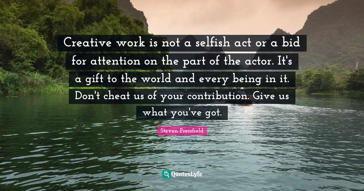 Steven Pressfield Quotes: "Creative work is not a selfish act or a bid for attention on the part of the actor. It's a gift to the world and every being in it. Don't cheat us of your contribution. Give us what you've got."