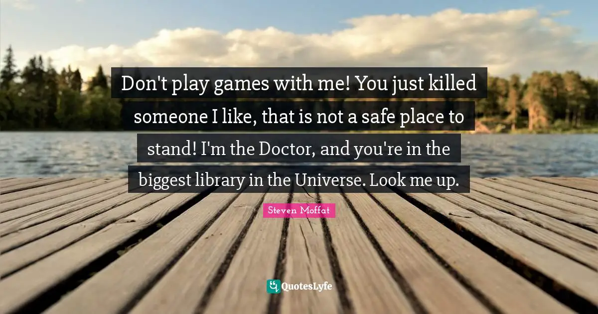 Don't play games with me! You just killed someone I like, that is not a safe place to stand! I'm the Doctor, and you're in the biggest library in the Universe. Look me up.