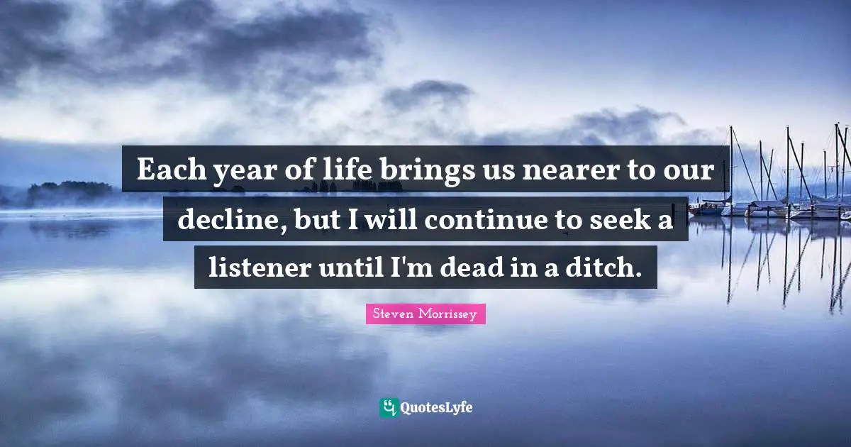 Each year of life brings us nearer to our decline, but I will continue to seek a listener until I'm dead in a ditch.