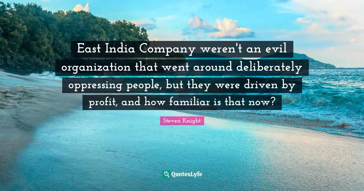 East India Company weren't an evil organization that went around deliberately oppressing people, but they were driven by profit, and how familiar is that now?