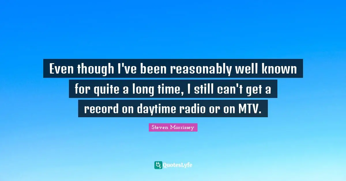 Even though I've been reasonably well known for quite a long time, I still can't get a record on daytime radio or on MTV.